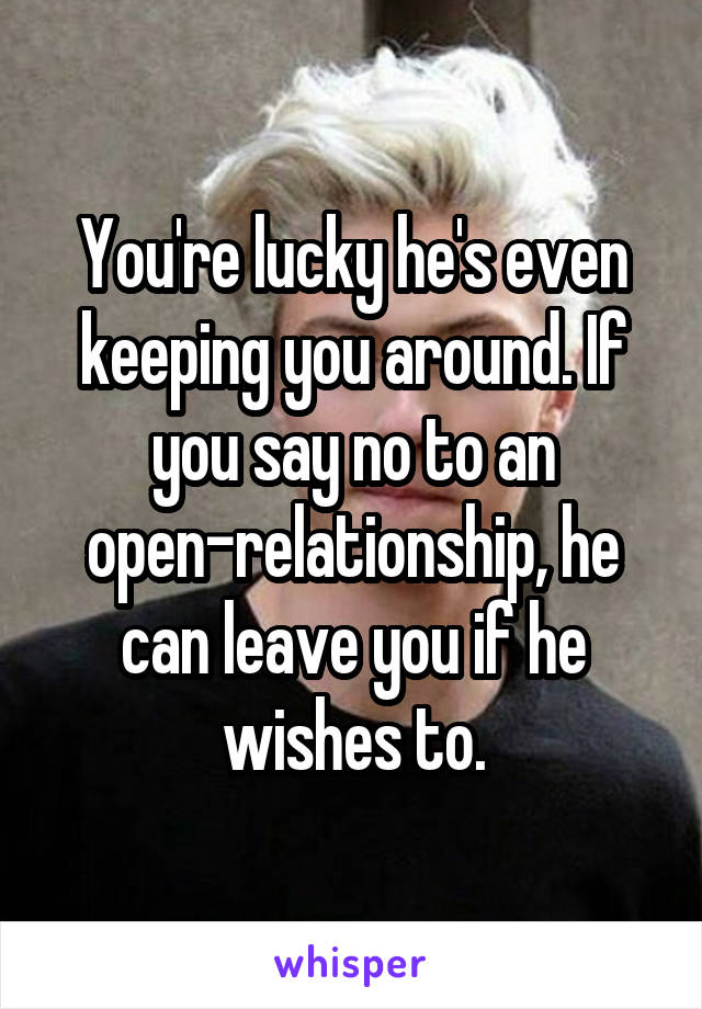 You're lucky he's even keeping you around. If you say no to an open-relationship, he can leave you if he wishes to.