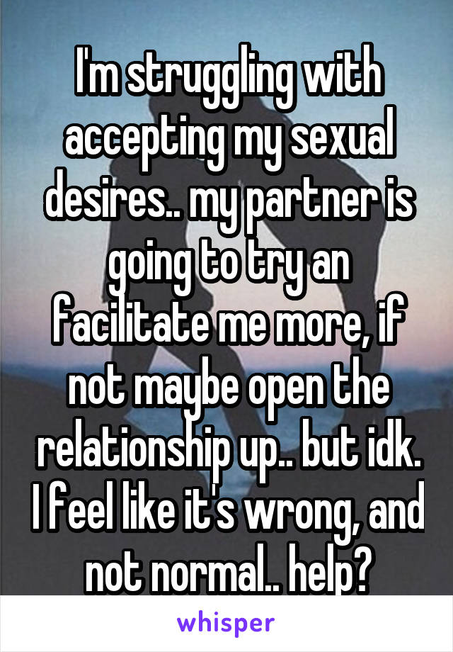 I'm struggling with accepting my sexual desires.. my partner is going to try an facilitate me more, if not maybe open the relationship up.. but idk. I feel like it's wrong, and not normal.. help?