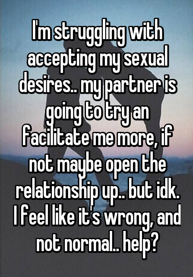 I'm struggling with accepting my sexual desires.. my partner is going to try an facilitate me more, if not maybe open the relationship up.. but idk. I feel like it's wrong, and not normal.. help?