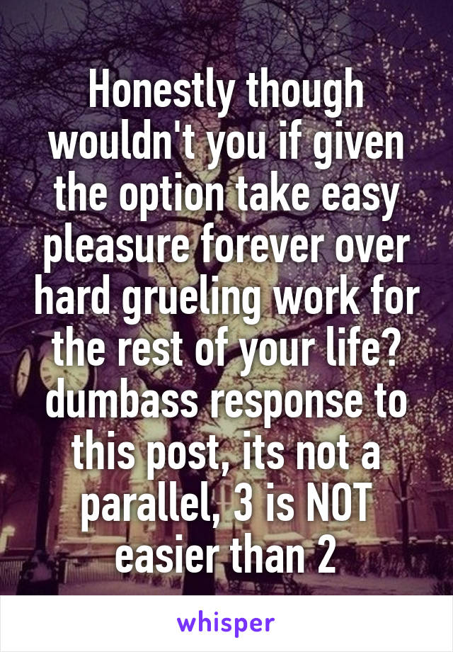 Honestly though wouldn't you if given the option take easy pleasure forever over hard grueling work for the rest of your life?
dumbass response to this post, its not a parallel, 3 is NOT easier than 2