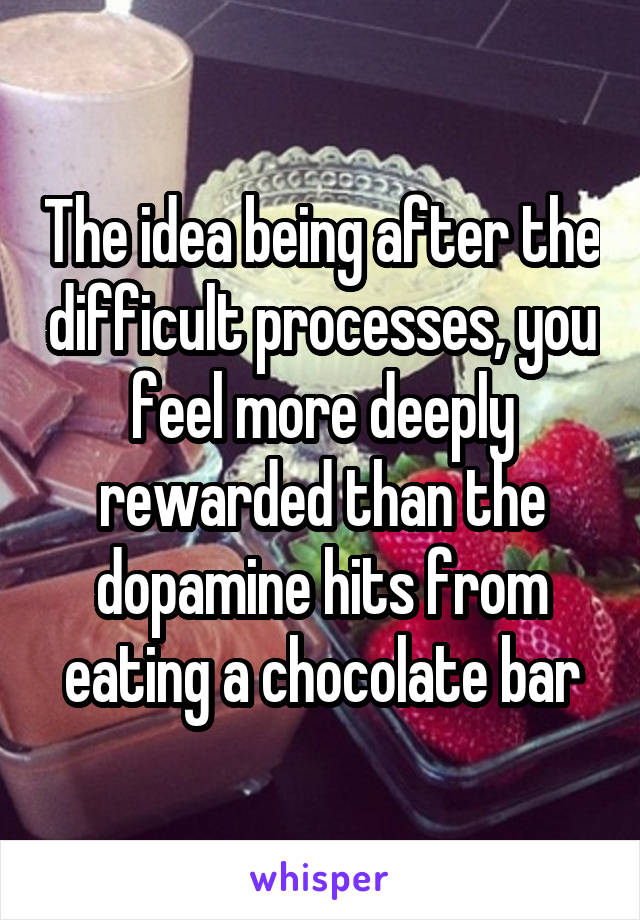 The idea being after the difficult processes, you feel more deeply rewarded than the dopamine hits from eating a chocolate bar