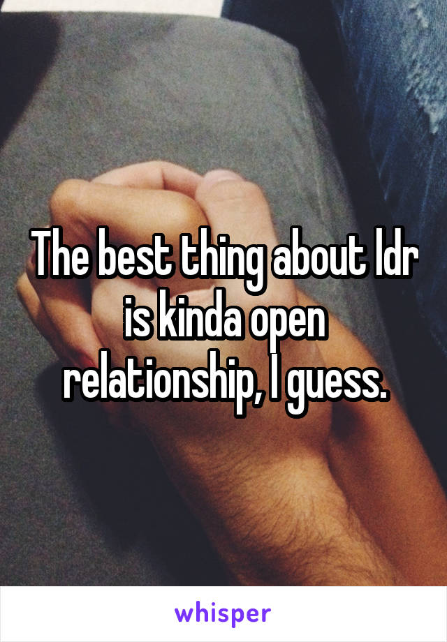 The best thing about ldr is kinda open relationship, I guess.