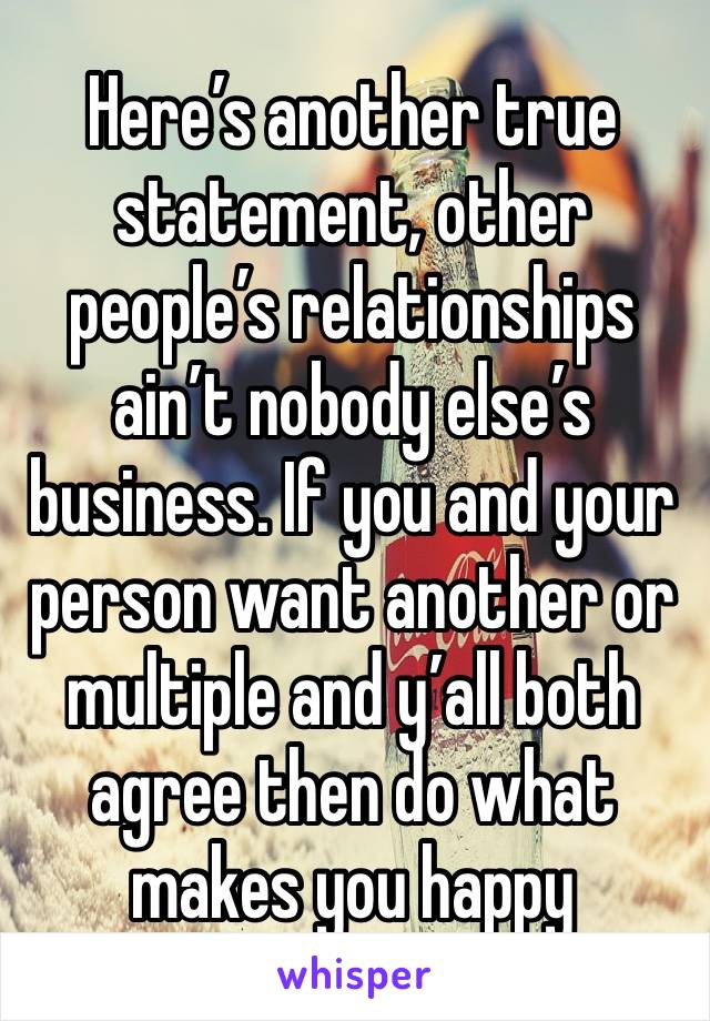 Here’s another true statement, other people’s relationships ain’t nobody else’s business. If you and your person want another or multiple and y’all both agree then do what makes you happy