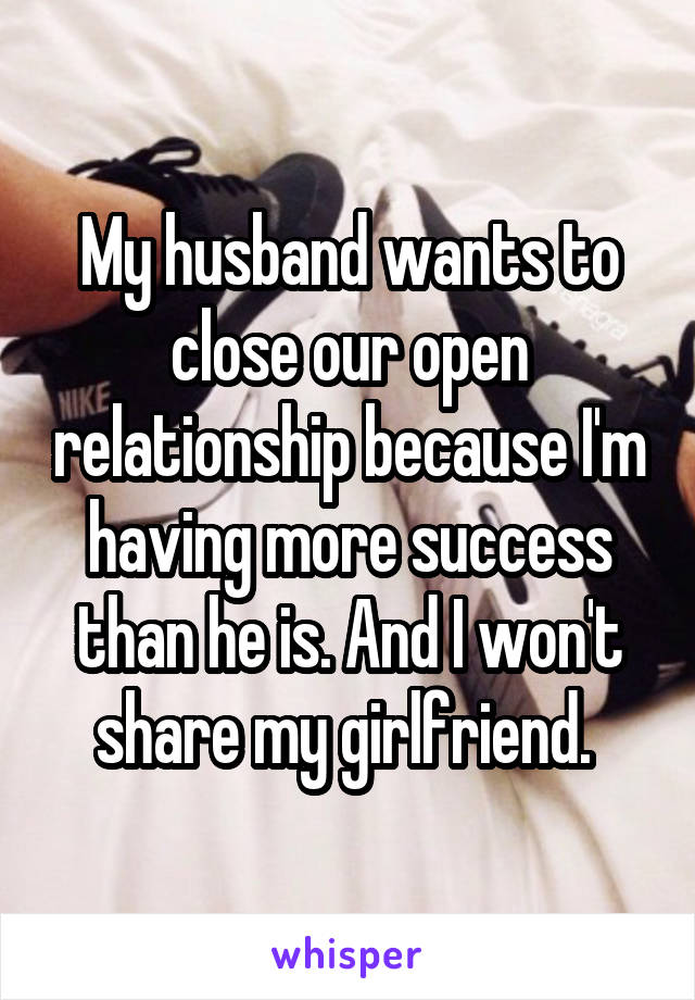 My husband wants to close our open relationship because I'm having more success than he is. And I won't share my girlfriend. 