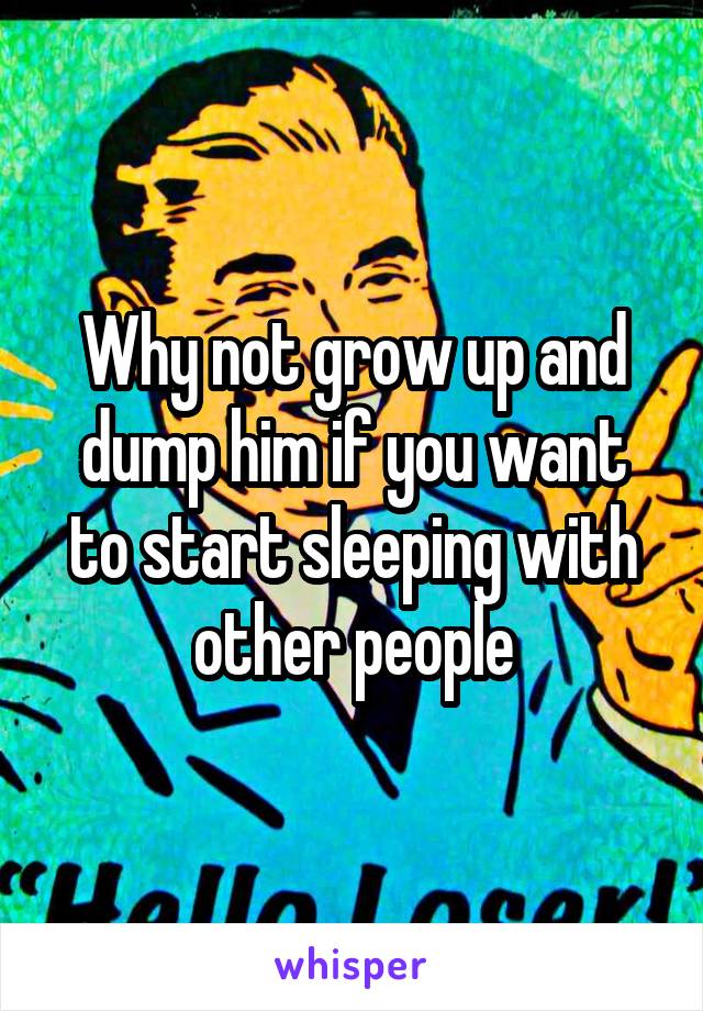 Why not grow up and dump him if you want to start sleeping with other people