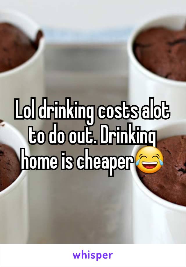 Lol drinking costs alot to do out. Drinking home is cheaper😂