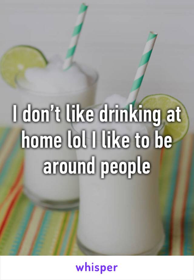 I don’t like drinking at home lol I like to be around people