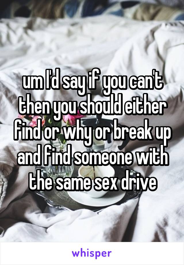 um I'd say if you can't then you should either find or why or break up and find someone with the same sex drive