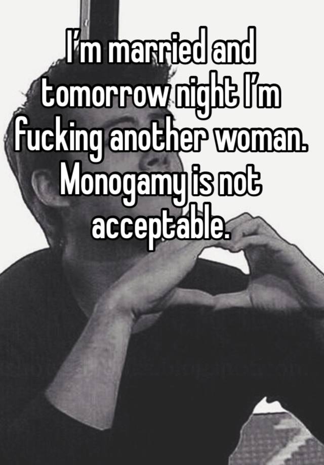 I’m married and tomorrow night I’m fucking another woman. Monogamy is not acceptable. 