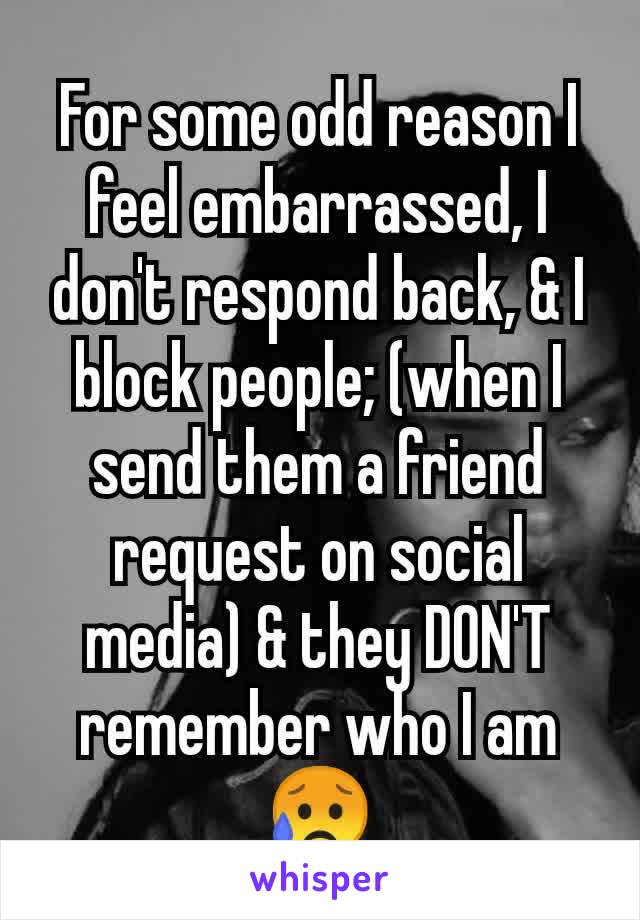 For some odd reason I feel embarrassed, I don't respond back, & I block people; (when I send them a friend request on social media) & they DON'T remember who I am😥