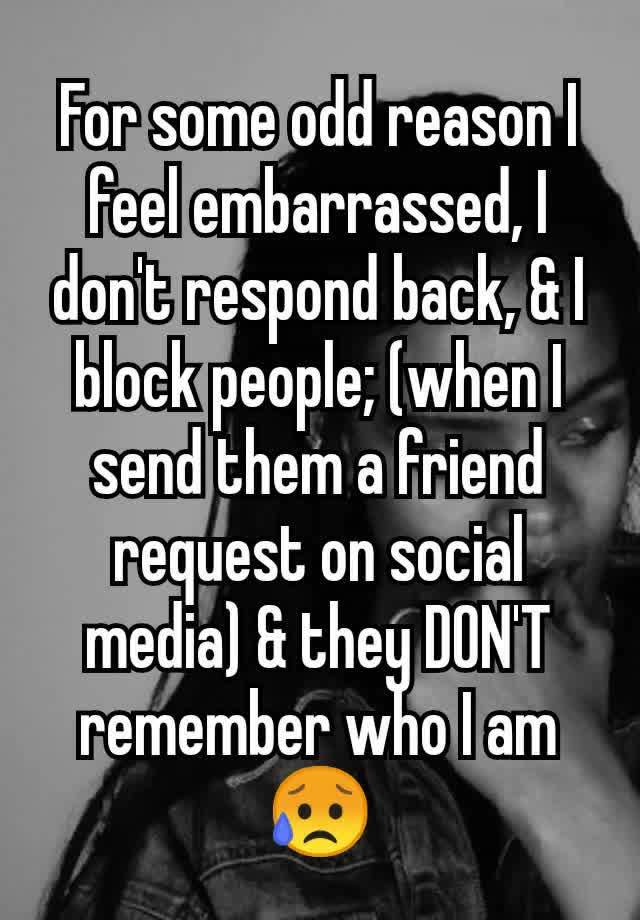 For some odd reason I feel embarrassed, I don't respond back, & I block people; (when I send them a friend request on social media) & they DON'T remember who I am😥