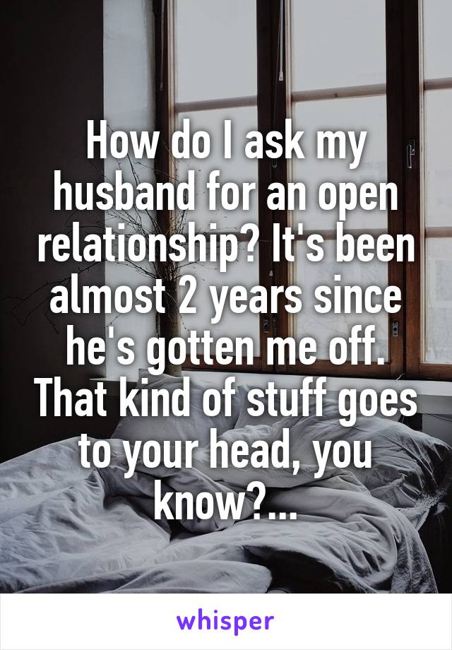 How do I ask my husband for an open relationship? It's been almost 2 years since he's gotten me off. That kind of stuff goes to your head, you know?...