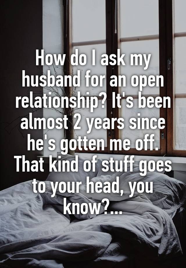 How do I ask my husband for an open relationship? It's been almost 2 years since he's gotten me off. That kind of stuff goes to your head, you know?...