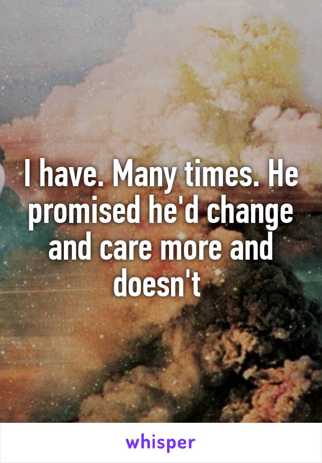 I have. Many times. He promised he'd change and care more and doesn't 