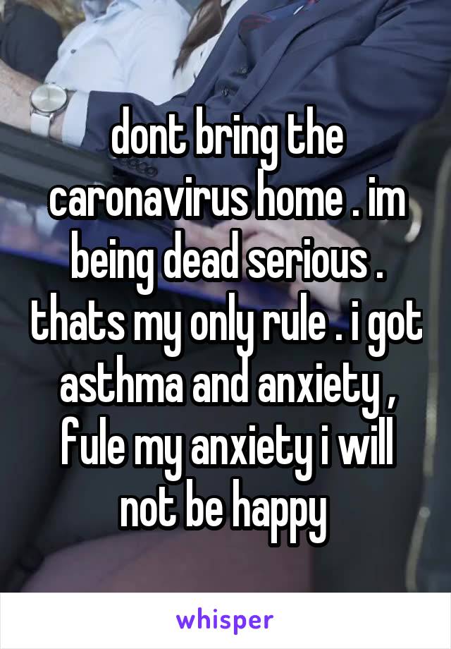 dont bring the caronavirus home . im being dead serious . thats my only rule . i got asthma and anxiety , fule my anxiety i will not be happy 