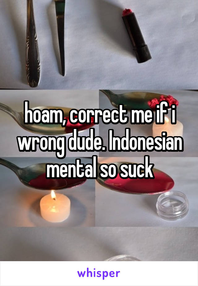 hoam, correct me if i wrong dude. Indonesian mental so suck