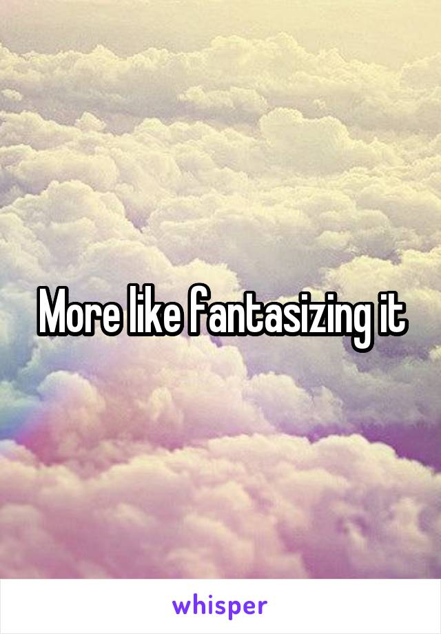 More like fantasizing it