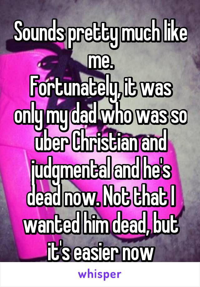 Sounds pretty much like me.
Fortunately, it was only my dad who was so uber Christian and judgmental and he's dead now. Not that I wanted him dead, but it's easier now