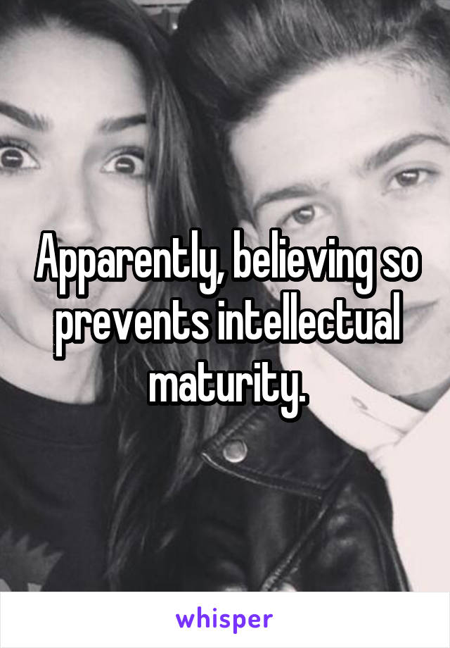 Apparently, believing so prevents intellectual maturity.