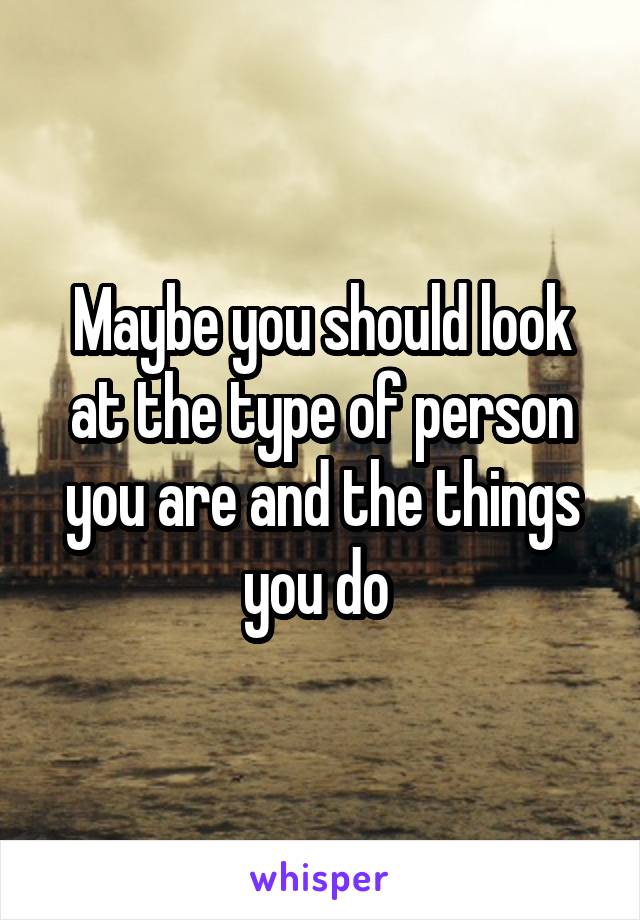 Maybe you should look at the type of person you are and the things you do 