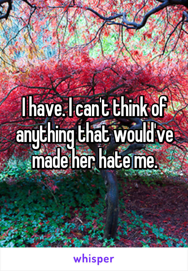 I have. I can't think of anything that would've made her hate me.