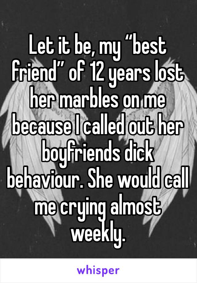 Let it be, my “best friend” of 12 years lost her marbles on me because I called out her boyfriends dick behaviour. She would call me crying almost weekly.