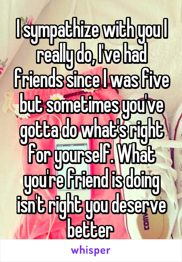 I sympathize with you I really do, I've had friends since I was five but sometimes you've gotta do what's right for yourself. What you're friend is doing isn't right you deserve better 