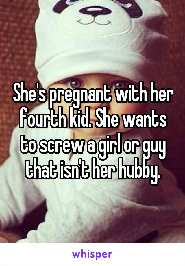 She's pregnant with her fourth kid. She wants to screw a girl or guy that isn't her hubby.