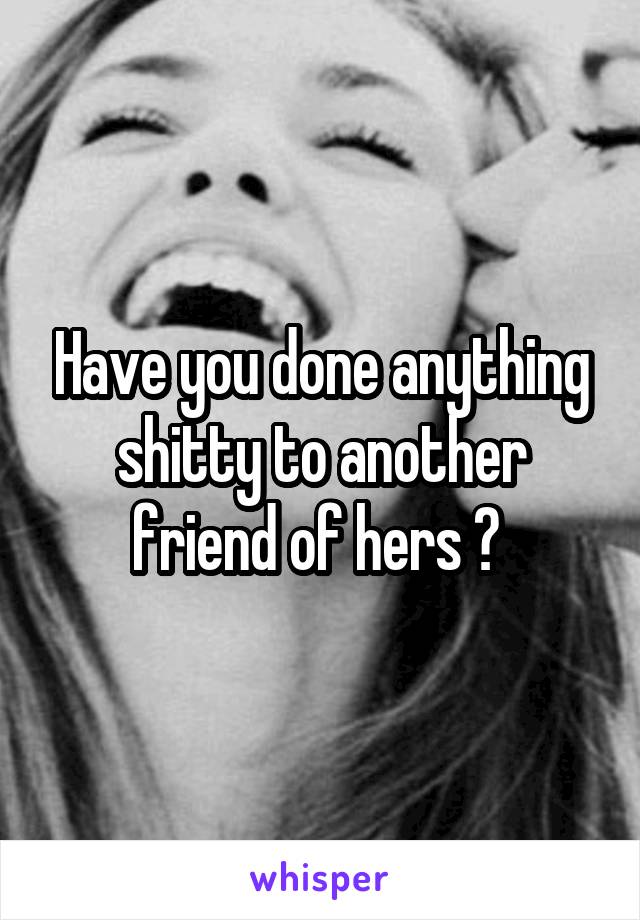 Have you done anything shitty to another friend of hers ? 