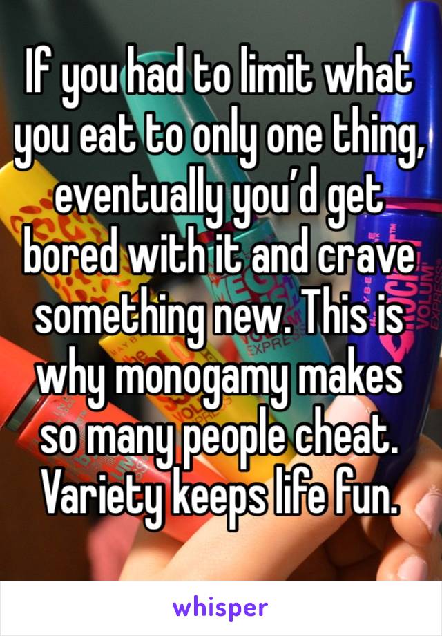 If you had to limit what you eat to only one thing, eventually you’d get bored with it and crave something new. This is why monogamy makes so many people cheat. Variety keeps life fun. 