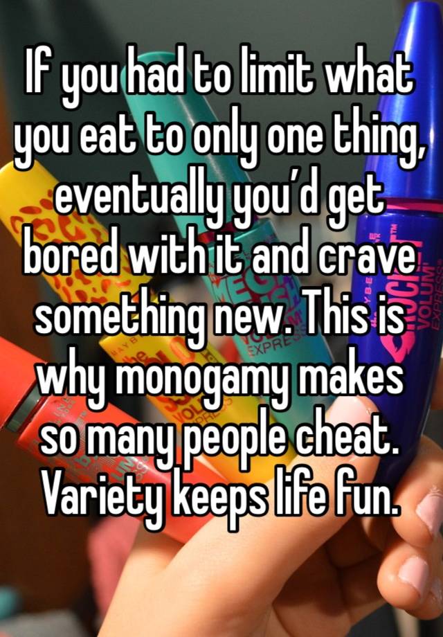 If you had to limit what you eat to only one thing, eventually you’d get bored with it and crave something new. This is why monogamy makes so many people cheat. Variety keeps life fun. 