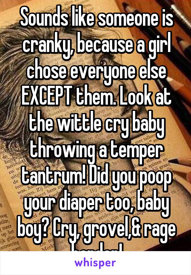 Sounds like someone is cranky, because a girl chose everyone else EXCEPT them. Look at the wittle cry baby throwing a temper tantrum! Did you poop your diaper too, baby boy? Cry, grovel,& rage harder!