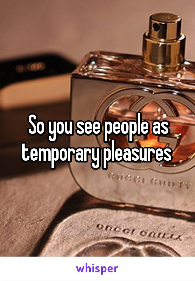 So you see people as temporary pleasures 