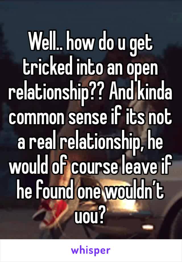 Well.. how do u get tricked into an open relationship?? And kinda common sense if its not a real relationship, he would of course leave if he found one wouldn’t uou? 