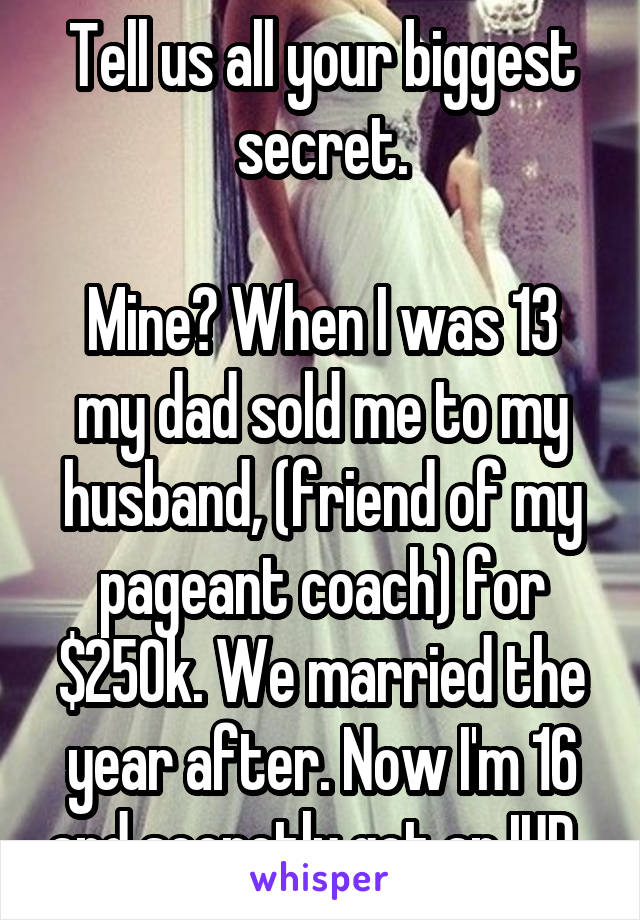 Tell us all your biggest secret.

Mine? When I was 13 my dad sold me to my husband, (friend of my pageant coach) for $250k. We married the year after. Now I'm 16 and secretly got an IUD. 