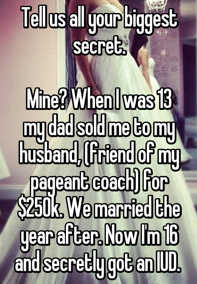 Tell us all your biggest secret.

Mine? When I was 13 my dad sold me to my husband, (friend of my pageant coach) for $250k. We married the year after. Now I'm 16 and secretly got an IUD. 