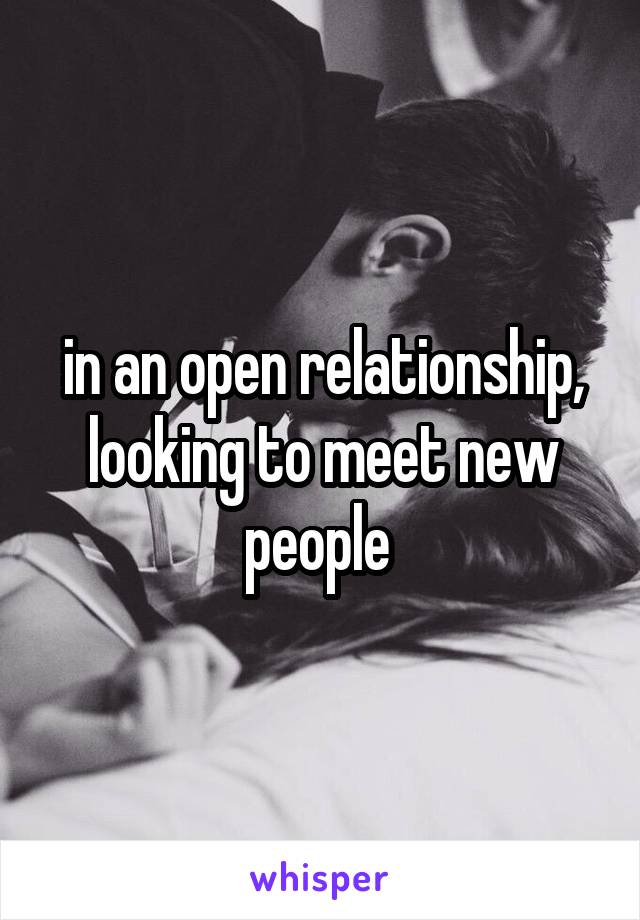 in an open relationship, looking to meet new people 