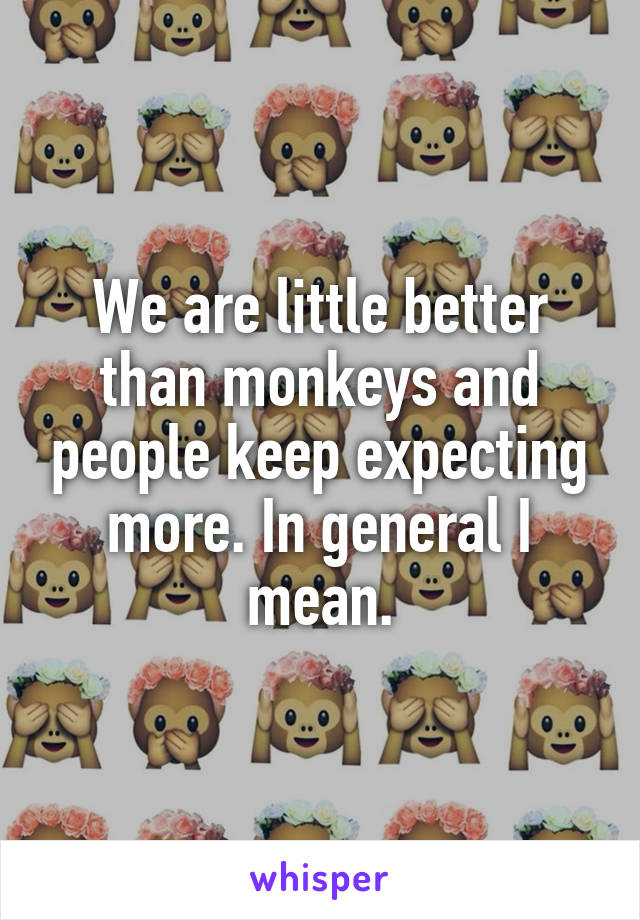 We are little better than monkeys and people keep expecting more. In general I mean.