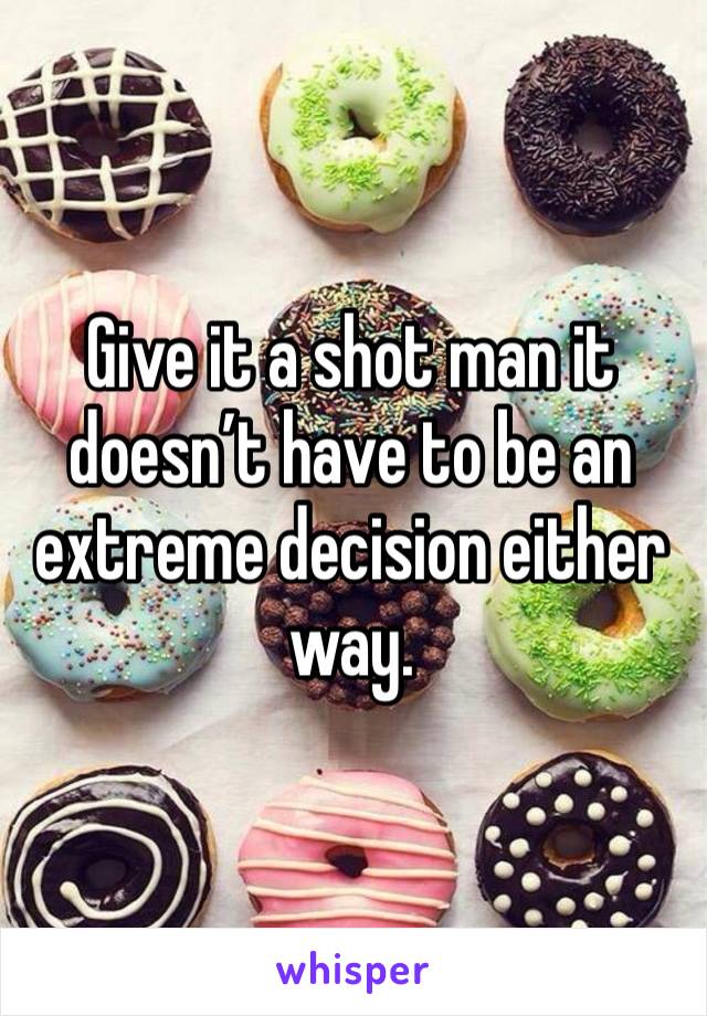 Give it a shot man it doesn’t have to be an extreme decision either way.