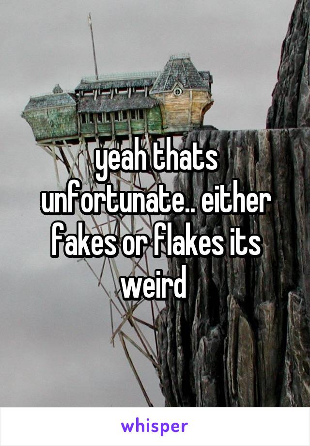 yeah thats unfortunate.. either fakes or flakes its weird 