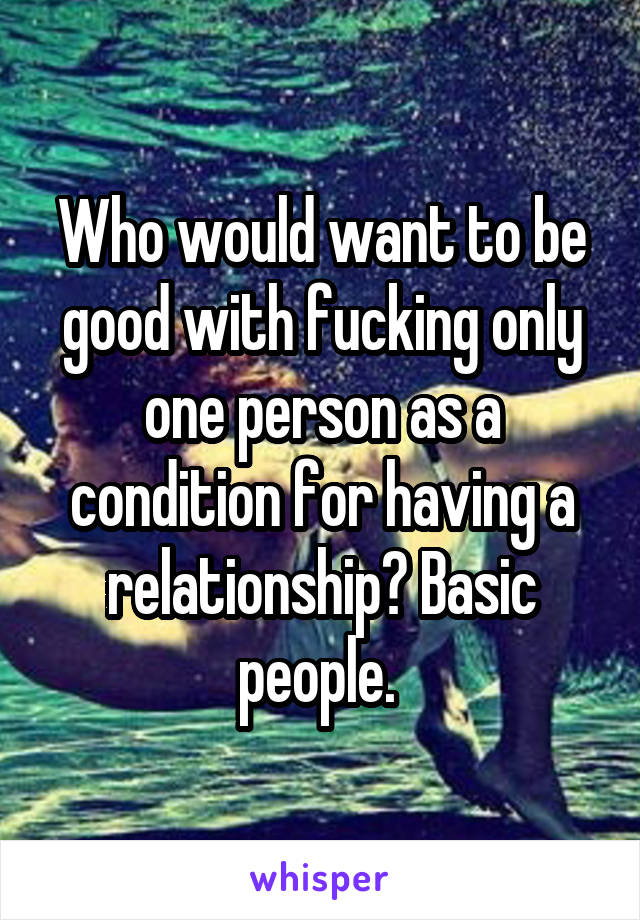 Who would want to be good with fucking only one person as a condition for having a relationship? Basic people. 