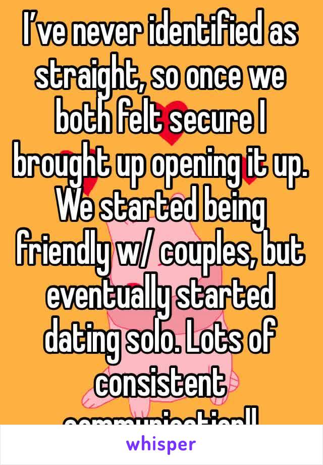 I’ve never identified as straight, so once we both felt secure I brought up opening it up. We started being friendly w/ couples, but eventually started dating solo. Lots of consistent communication!! 