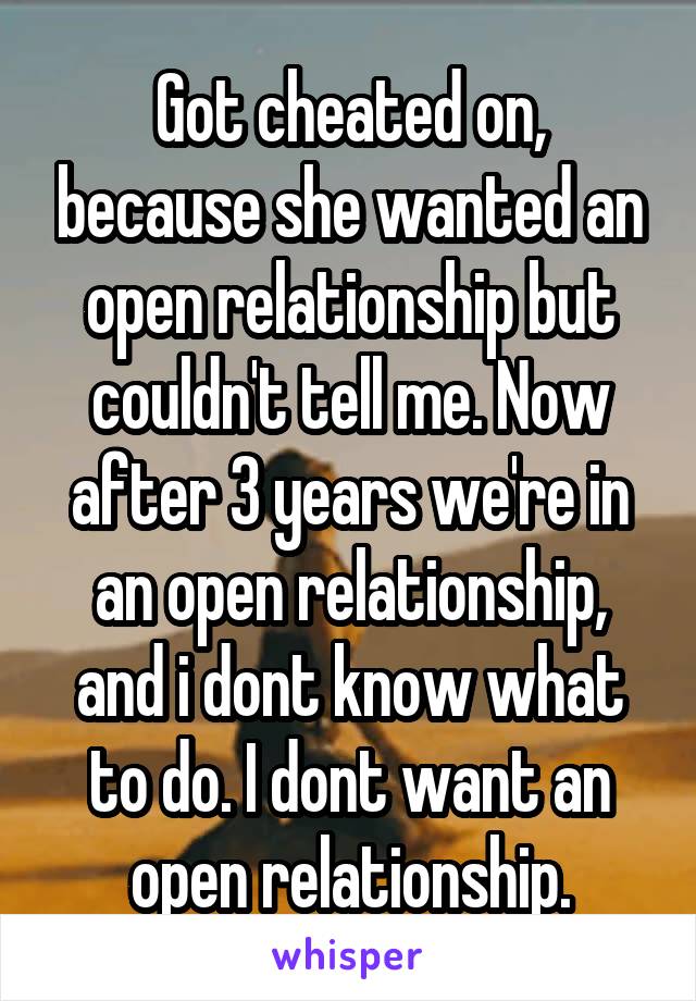 Got cheated on, because she wanted an open relationship but couldn't tell me. Now after 3 years we're in an open relationship, and i dont know what to do. I dont want an open relationship.