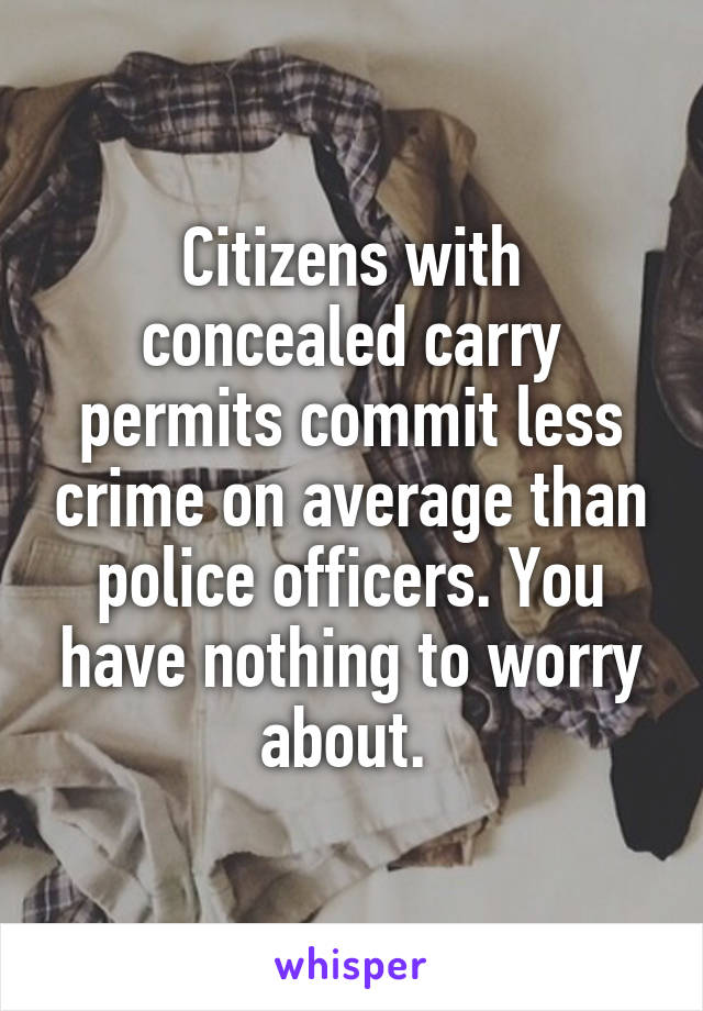 Citizens with concealed carry permits commit less crime on average than police officers. You have nothing to worry about. 