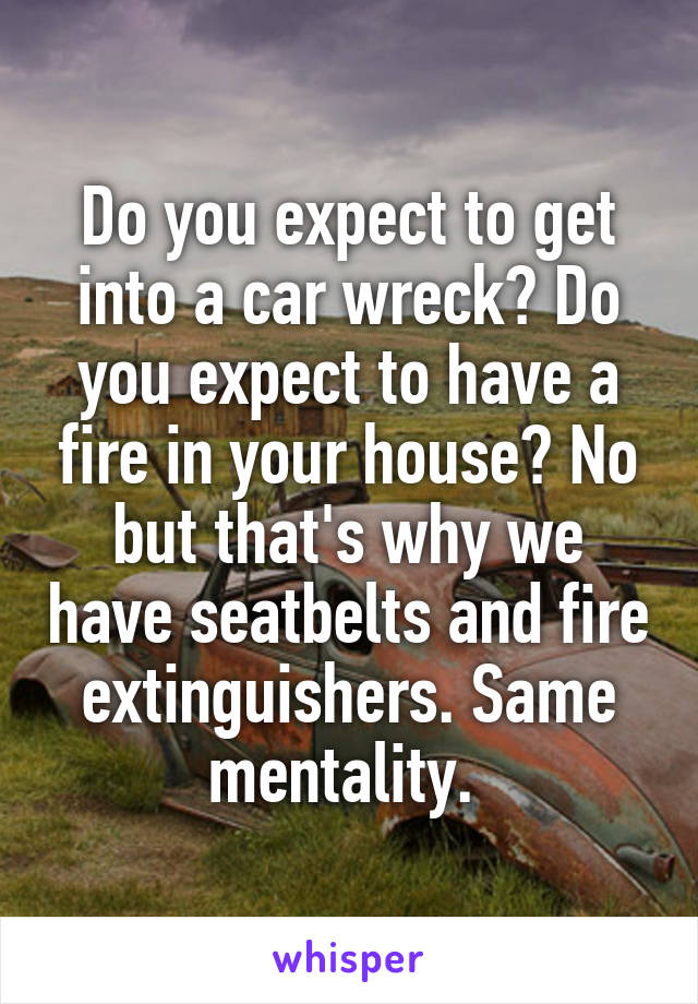 Do you expect to get into a car wreck? Do you expect to have a fire in your house? No but that's why we have seatbelts and fire extinguishers. Same mentality. 