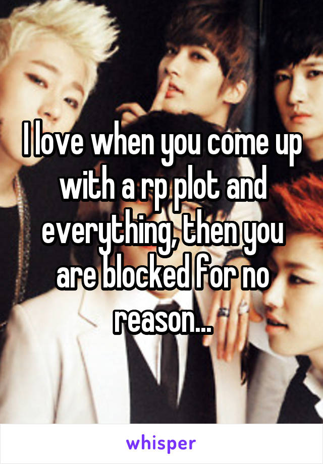 I love when you come up with a rp plot and everything, then you are blocked for no reason...