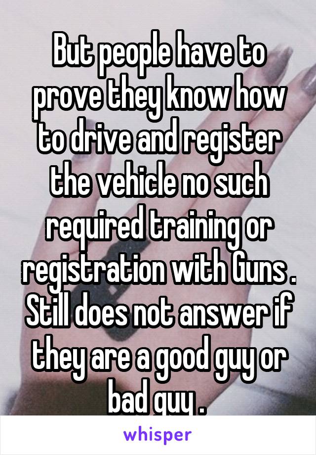 But people have to prove they know how to drive and register the vehicle no such required training or registration with Guns . Still does not answer if they are a good guy or bad guy . 