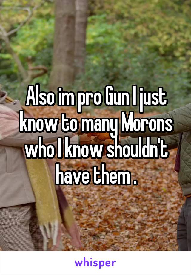 Also im pro Gun I just know to many Morons who I know shouldn't have them .