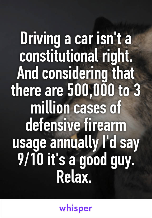 Driving a car isn't a constitutional right. And considering that there are 500,000 to 3 million cases of defensive firearm usage annually I'd say 9/10 it's a good guy. Relax. 