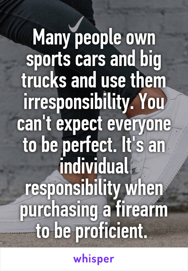 Many people own sports cars and big trucks and use them irresponsibility. You can't expect everyone to be perfect. It's an individual responsibility when purchasing a firearm to be proficient. 